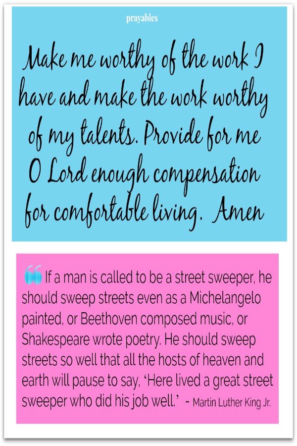 Make me worthy of the work I have and make the work worthy of my talents. Provide for me  O Lord enough compensation  for comfortable living. Amen   If a man is called to be a street sweeper, he should sweep streets even as a
Michelangelo painted, or Beethoven composed music, or Shakespeare wrote poetry. He should sweep streets so well that all the hosts of heaven and earth will pause to say, ‘Here lived a great street sweeper who did his job well.’  - Martin Luther King Jr.