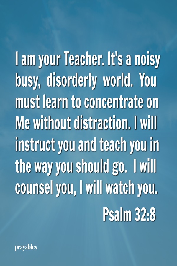 Psalm 32:8 I am your Teacher. It's a noisy busy,  disorderly  world.  You must learn to concentrate on Me without distraction. I will instruct you and teach you in the way you should go.  I will counsel you, I will watch you.     