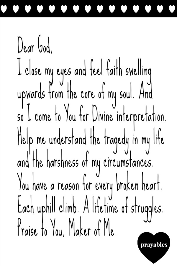 Dear God, I close my eyes and feel faith swelling upwards from the core of my soul. And  so I come to You for Divine interpretation. Help me understand the tragedy in my life and the harshness of my circumstances. You have a reason
for every broken heart. Each uphill climb. A lifetime of struggles.  Praise to You, Maker of Me.