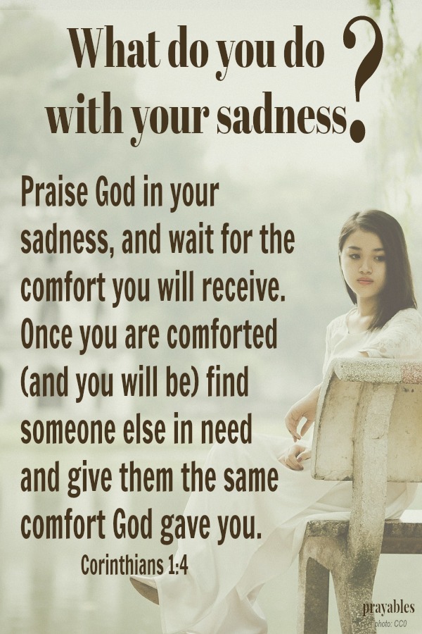 Corinthians 1:4 Praise God in your sadness, and wait for the comfort you will receive. Once you are comforted (and you will be) find someone else in need  and give them the same comfort God gave you.