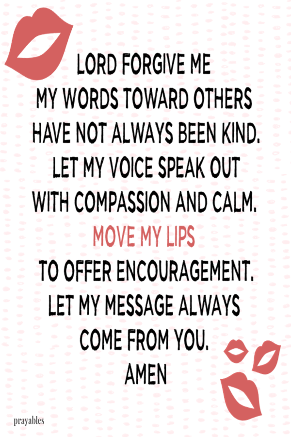 Lord forgive me. My words toward others  have not always been kind. Let my voice speak out  with compassion and calm.  Move my lips  to offer encouragement. Let my message always  come from You.  Amen