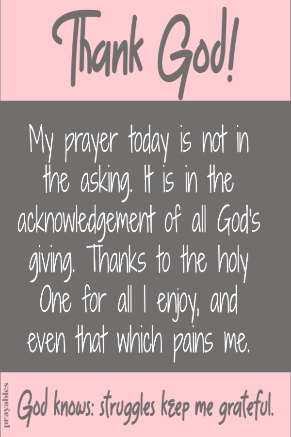 Thank God. My prayer today is not in the asking. It is in the acknowledgement of all God's giving. Thanks to the holy One for all I enjoy, and even that which pains me.  God knows; Struggles keep me grateful.