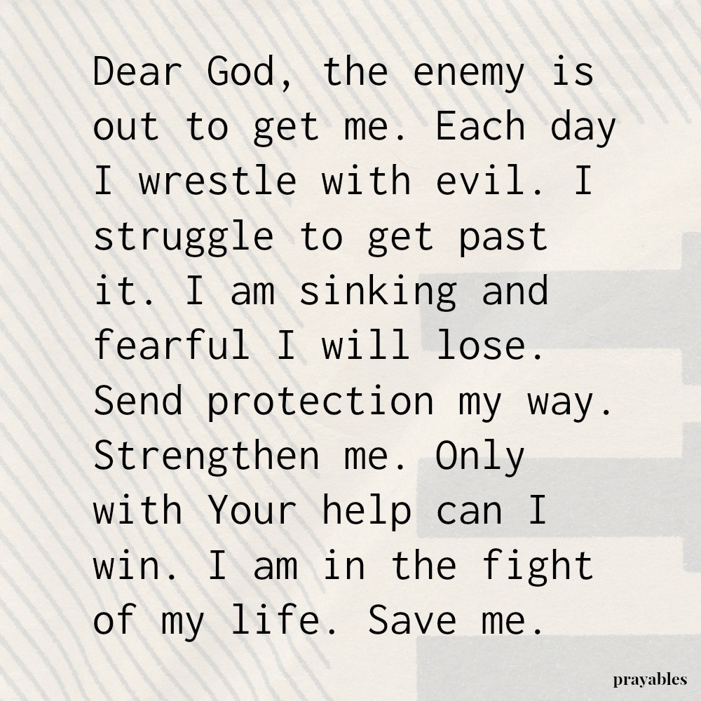 Dear God, the enemy is out to get me. Each day I wrestle with evil. I struggle to get past it. I am sinking and fearful I will lose. Send protection my way. Strengthen me. Only with Your help can I win. I am in the fight of my life.
Save me.