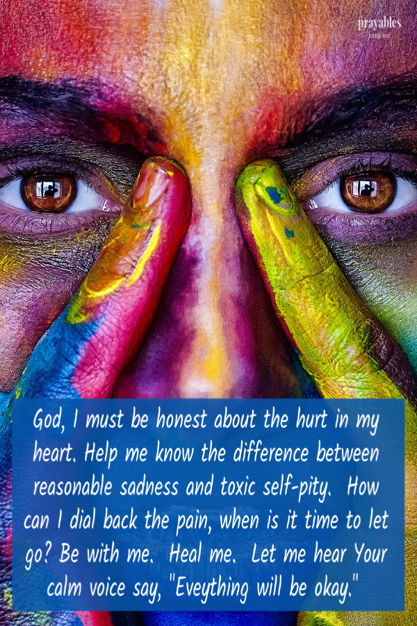 God, I must be honest about the hurt in my heart. Help me know the difference between reasonable sadness and toxic self-pity.  How can I dial back the pain, when is it time to let go? Be with me.  Heal me.  Let me hear Your calm voice say,
"Eveything will be okay." 