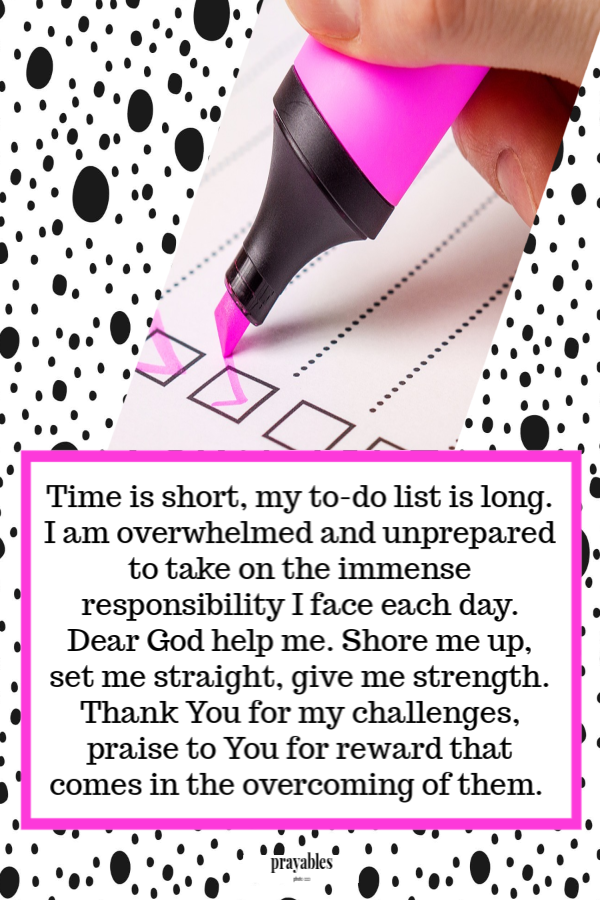 Time is short, my to-do list is long. I am overwhelmed and unprepared to take on the immense responsibility I face each day. Dear
God help me. Shore me up, set me straight, give me strength. Thank You for my challenges, praise to You for reward that comes in the overcoming of them.  