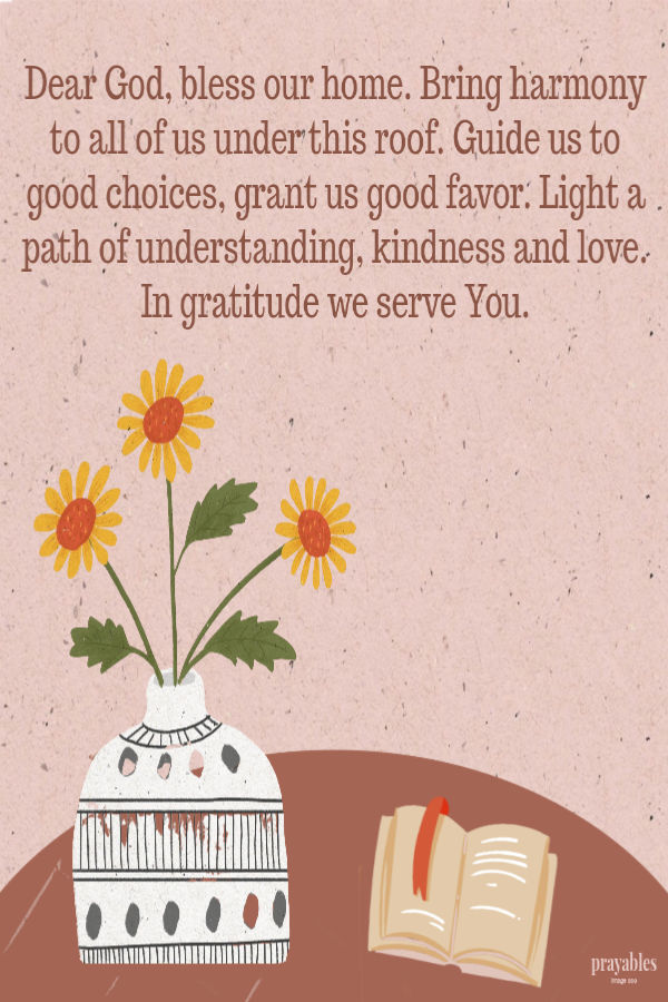  Dear God, bless our home. Bring harmony to all of us under this roof. Guide us to good choices, grant us good favor. Light a path of understanding, kindness and love. In
gratitude we serve You. 