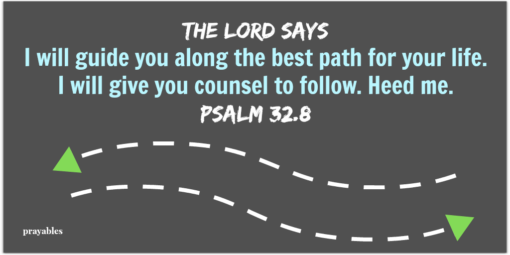 Psalm 32:8 The Lord says I will guide you along the best path for your life.  I will give you counsel to follow. Heed me.