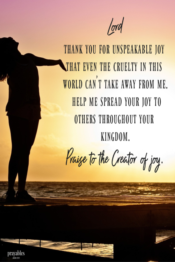 Lord,  Thank You for unspeakable joy that even the cruelty in this world can't take away from me. Help me spread your joy to others throughout your kingdom. Praise to the Creator of joy.