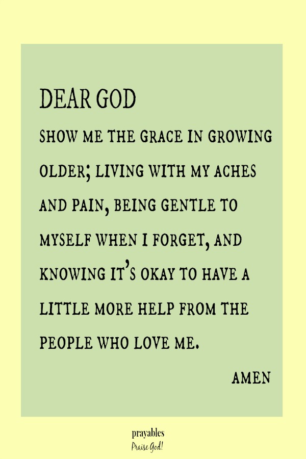 Dear God,  show me the grace in growing older; living with my aches and pain, being gentle to myself when I forget, and knowing it's okay to have a little more help from the people who love me. amen