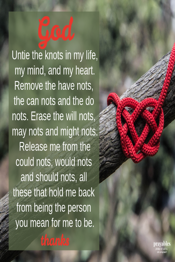 God Untie the knots in my life, my mind, and my heart. Remove the have nots, the can nots and the do nots. Erase the will nots, may nots and might nots. Release me from the could nots, would nots and should nots, all these that hold me back
from being the person you mean for me to be. thanks