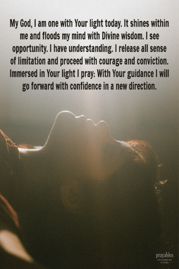 My God, I am one with Your light today. It shines within me and floods my mind with Divine wisdom. I see opportunity. I have understanding. I release all sense of limitation and proceed with courage and conviction. Immersed in Your light I
pray: With Your guidance I will go forward with confidence in a new direction. 