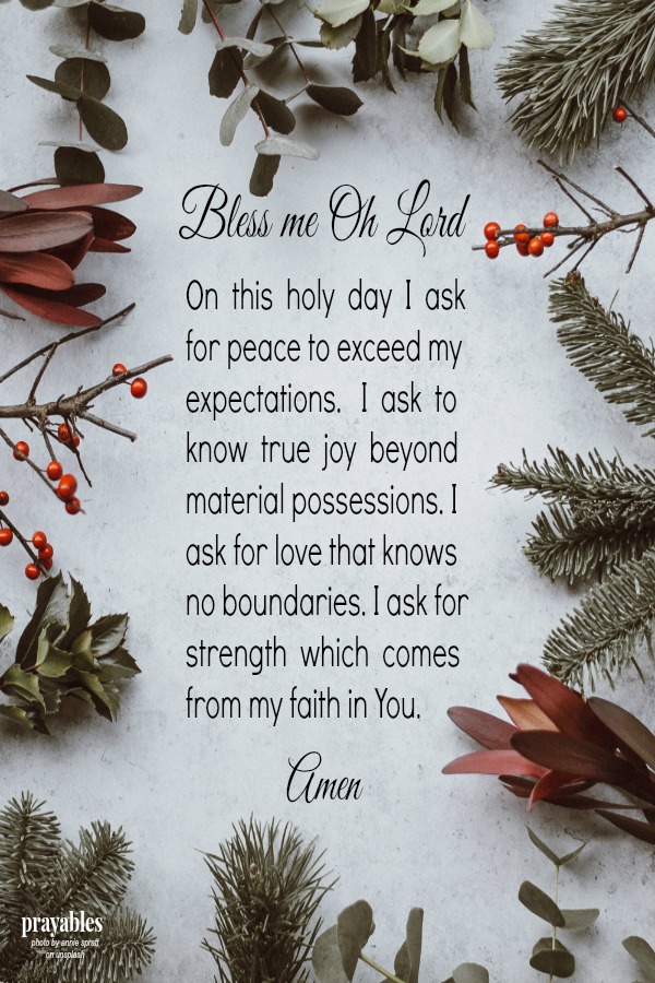 Bless me Oh Lord,   On  this  holy  day  I  ask for peace to exceed my expectations.   I  ask  to know  true  joy  beyond  material possessions. I ask for love that knows no boundaries. I ask for strength  which  comes from my faith
in You.                                 