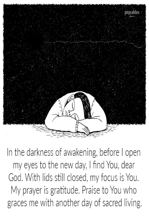 In the darkness of awakening, before  I open my eyes to the new day, I find You, dear God. With lids still closed, my focus is You.
My prayer is gratitude. Praise to You who graces me with another day of sacred living.