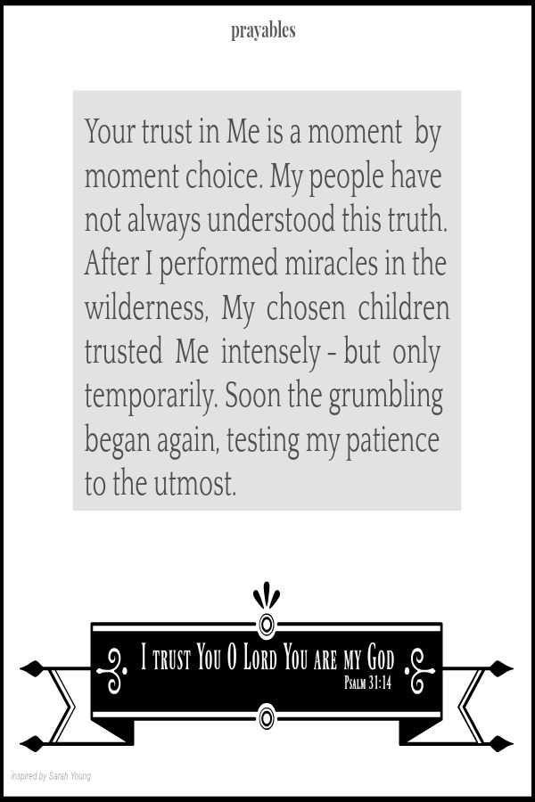 Psalm 31:14 I trust You O Lord You are my God  Your trust in Me is a moment  by moment choice. My people have not always understood this truth. After I performed miracles in the wilderness,  My  chosen  children trusted  Me 
intensely - but  only temporarily. Soon the grumbling began again, testing my patience to the utmost.