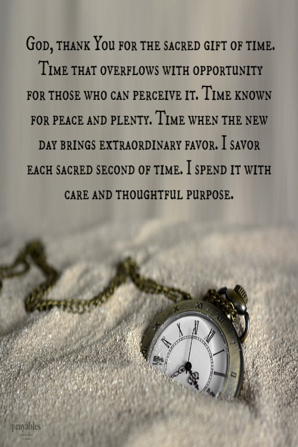 God, thank You for the sacred gift of time. Time that overflows with opportunity for those who can perceive it. Time known for peace
and plenty. Time when the new day brings extraordinary favor. I savor each sacred second of time. I spend it with care and thoughtful purpose.