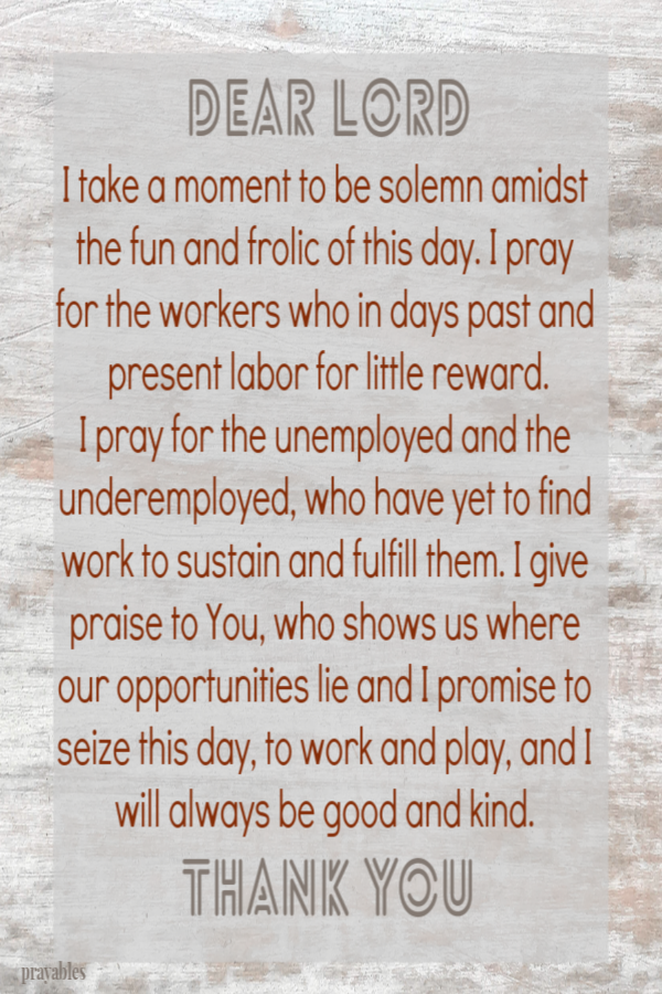  I take a moment to be solemn amidst the fun and frolic of this day. I pray for the workers who in days past and present labor for
little reward. I pray for the unemployed and the underemployed, who have yet to find work to sustain and fulfill them. I give praise to You, who shows us where our opportunities lie and I promise to seize this day, to work and play, and I will always be good and kind.