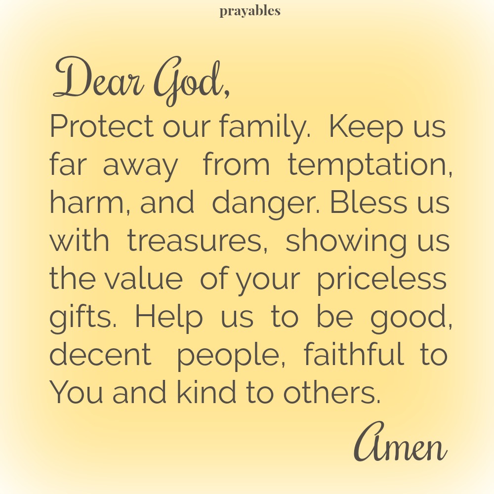 Dear God, Protect our family. Keep us far away from temptation, harm, and danger. Bless us with treasures, showing us the value of your priceless gifts. Help us to be good, decent people, faithful to You and kind to others. Amen