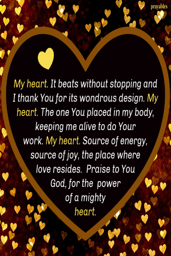 My heart. It beats without stopping and I thank You for its wondrous design. My heart. The one You placed in my body, keeping me alive to do Your  work. My heart. Source of energy, source of joy, the place where  love resides.  Praise to You 
God, for the  power  of a mighty  heart. 