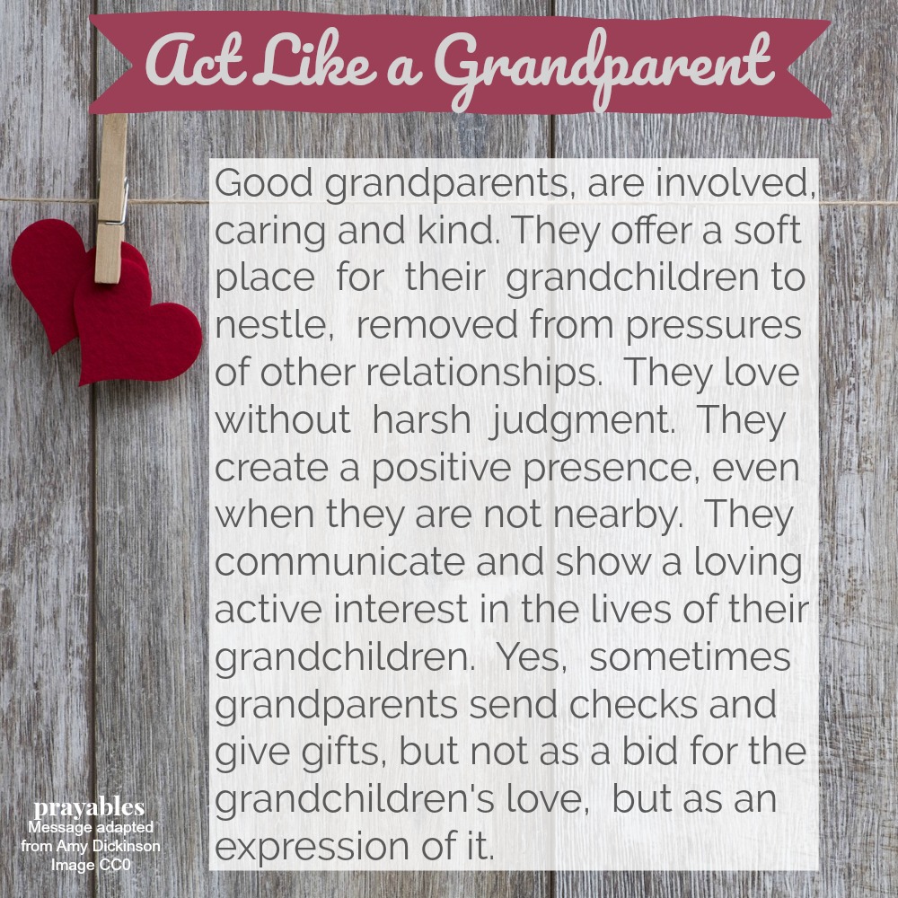 ACT LIKE A GRANDPARENT  Good grandparents, are involved, caring and kind. They offer a soft place for their grandchildren to nestle, removed from the pressures of other relationships. They love without harsh judgment. They create a
positive presence, even when they are not nearby. They communicate and show a loving interest in the lives of their grandchildren. Yes, sometimes grandparents send checks and give gifts, but not as a bid for their grandchildren's love, but as an expression of it.