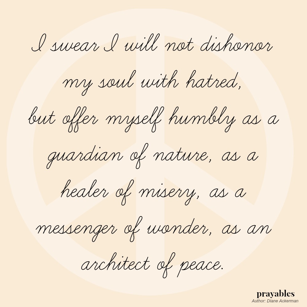 I swear I will not dishonor my soul with hatred, but offer myself humbly as a guardian of nature, as a healer of misery, as a messenger of wonder, as an architect of peace.