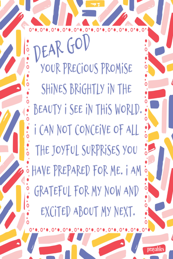 Dear God Your precious promise shines brightly in the beauty I see in this world. I can not conceive of all the joyful surprises You
have prepared for me. I am grateful for my now and excited about my next.