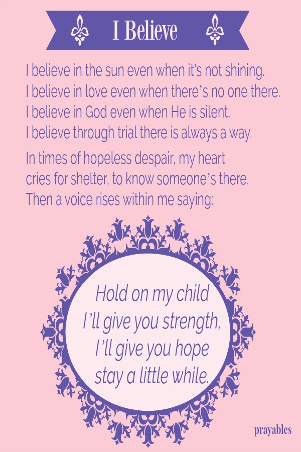 I believe in the sun even when it's not shining.  I believe in love even when there’s no one there.  I believe in God even when He is silent. I believe through trial there is always a way.   In times of hopeless despair, my heart
cries for shelter, to know someone’s there. Then a voice rises within me saying: Hold on my child I’ll give you strength,  I’ll give you hope stay a little while.