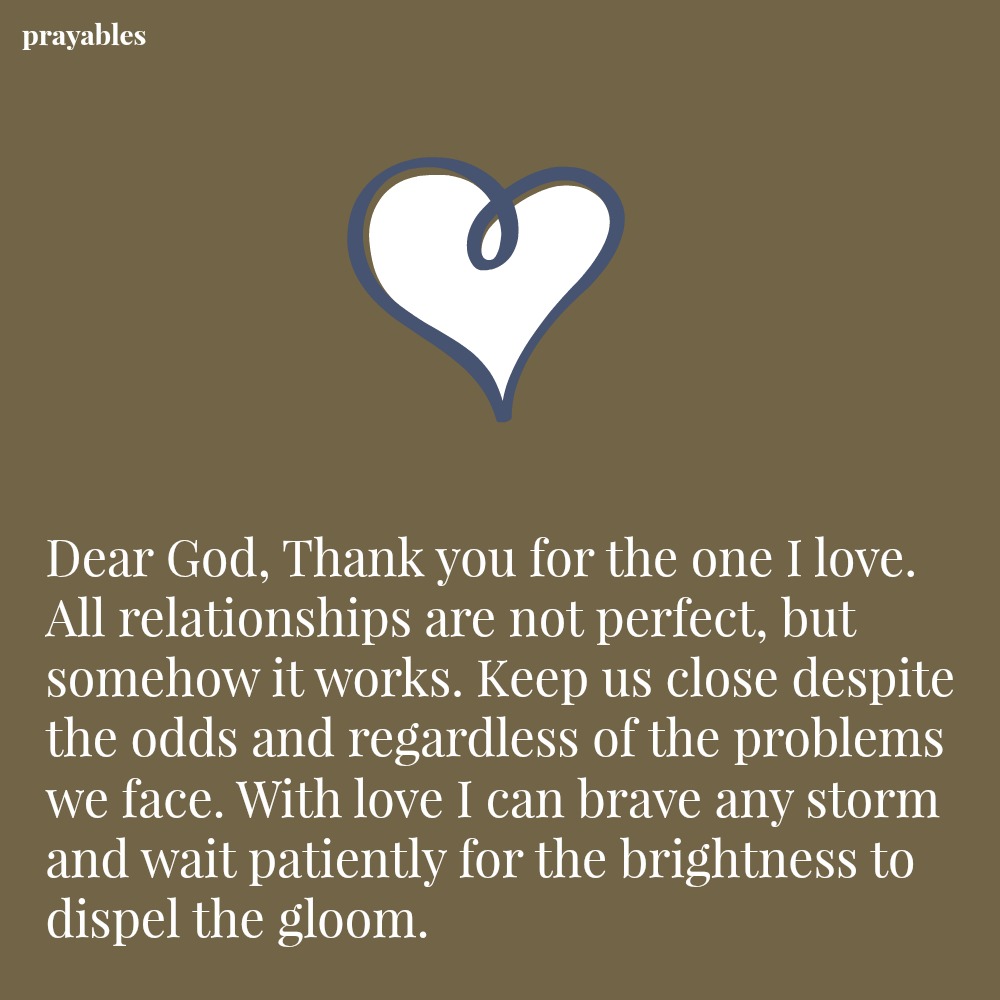 Dear God, Thank you for the one I love. All relationships are not perfect, but somehow it works. Keep us close despite the odds and regardless of the problems we face. With love I can brave any storm and wait patiently for the
brightness to dispel the gloom.