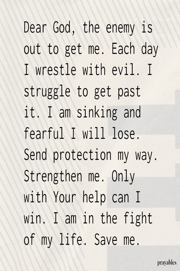 Dear God, the enemy is out to get me. Each day I wrestle with evil. I struggle to get past it. I am sinking and fearful I will lose. Send protection my way. Strengthen me. Only with Your help can I win. I am in the fight of my life.
Save me. 