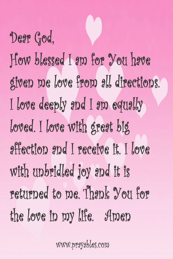 Dear God, how blessed I am for you have given me love from all directions. I love deeply and I am equally loved. I love with great big affection and I receive it. I love with unbridled joy and it is returned to me. Thank You for the
love in my life.