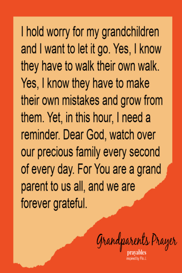 I hold worry for my grandchildren and want to let it go. Yes, I know they have to walk their own walk. Yes, I know they have to make
their own mistakes and grow from them. Yet, in this hour, I need a reminder. Dear God, watch over our precious family every second of every day. For You are a grand parent to us all, and we are forever grateful.