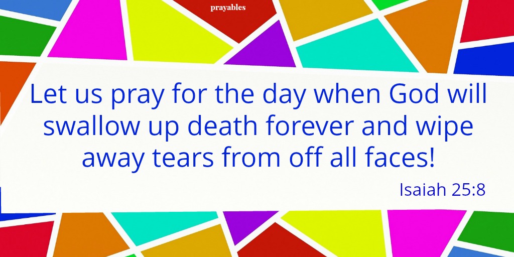 Isaiah 25:8 Let us pray for the day when God will swallow up death forever and wipe away tears from off all faces!