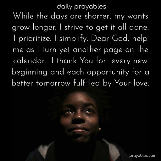 While the days are shorter, my wants grow longer. I strive to get it all done. I prioritize. I simplify. Dear God, help me as I turn yet another page on the calendar. I thank You for every new beginning and each opportunity for a better tomorrow fulfilled by Your love.