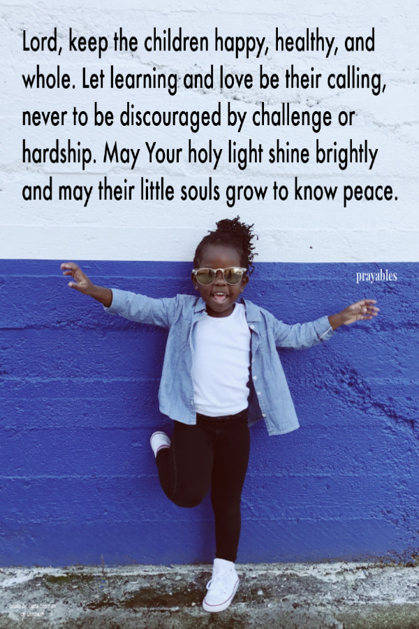 Lord, keep the children happy, healthy, and whole. Let learning and love be their calling, never to be discouraged by challenge or hardship. May Your holy light shine brightly and may their little souls grow to know peace.