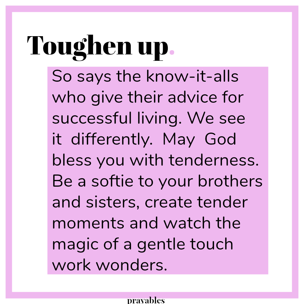 Toughen up. So says the know-it-alls who give advice for successful living. We see it differently. May God bless you with tenderness. Be a softie to your brothers and sisters, create tender moments and watch the magic of a gentle
touch work wonders.