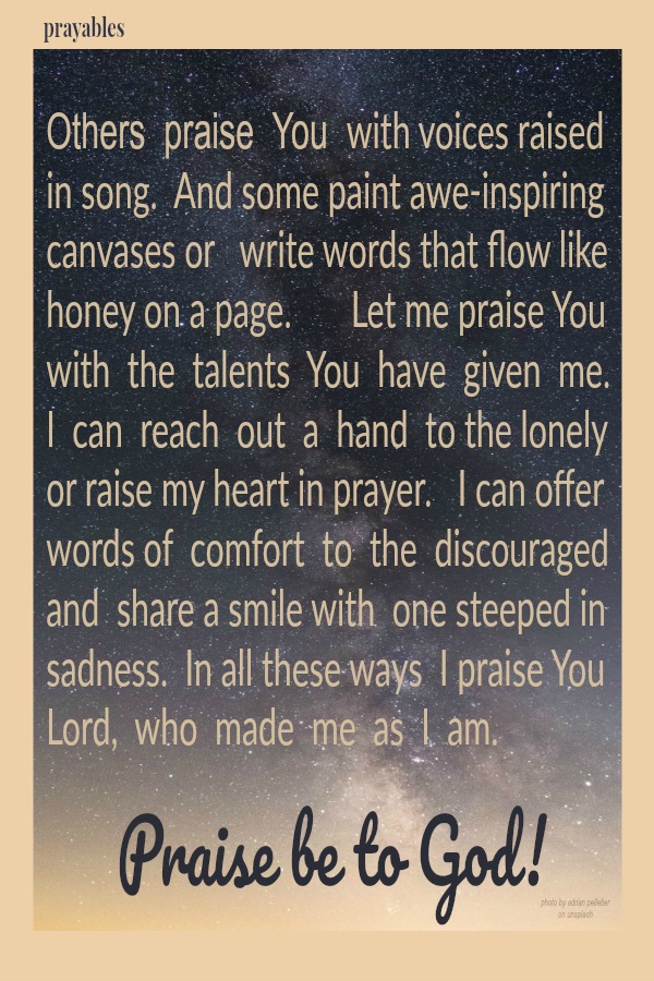 Others  praise  You  with voices raised  in song.  And some paint awe-inspiring canvases or   write words that flow like honey on a page.       Let me praise You  with  the  talents  You  have  given  me.  I  can  reach  out  a  hand
 to the lonely or raise my heart in prayer.   I can offer words of  comfort  to  the  discouraged  and  share a smile with  one steeped in sadness.  In all these ways  I praise You Lord,  who  made  me  as  I  am.    