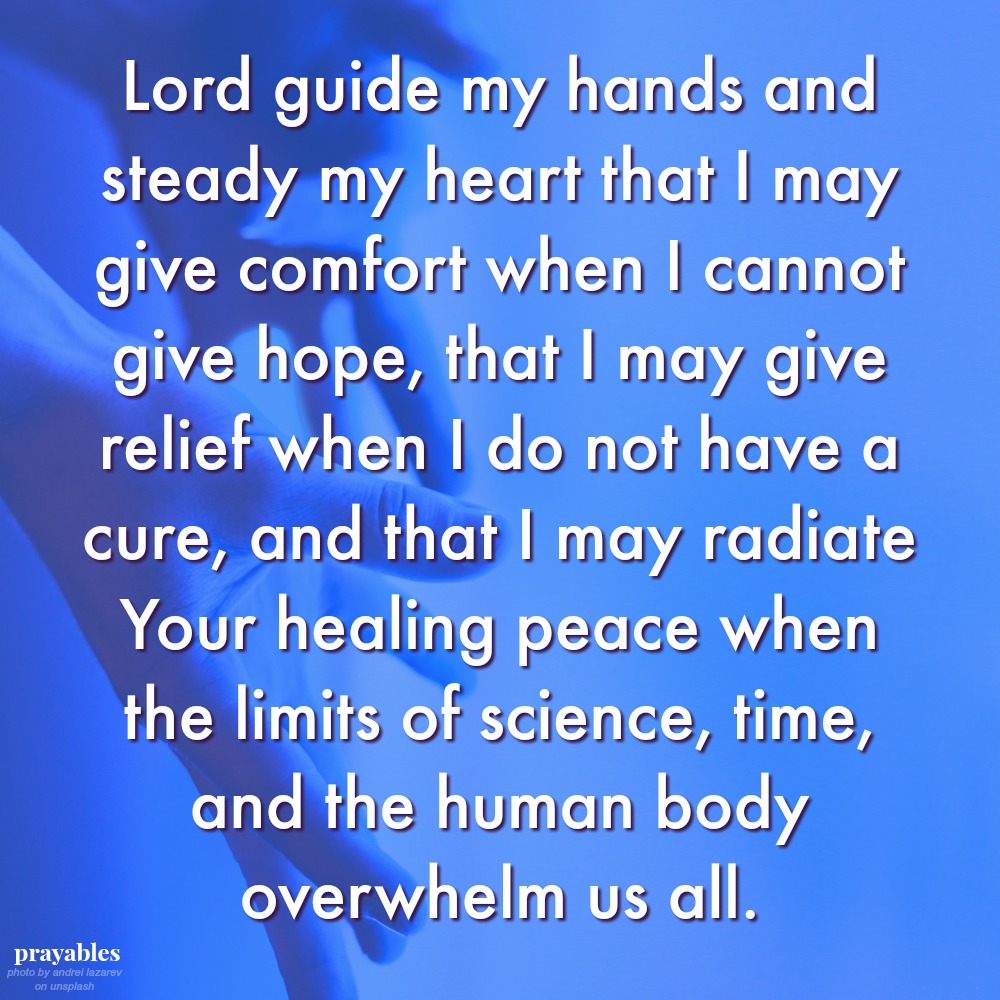 Lord guide my hands and steady my heart that I may give comfort when I cannot give hope, that I may give relief when I do not have a cure, and that I may radiate Your healing peace when the limits of science, time, and the human body
overwhelm us all.