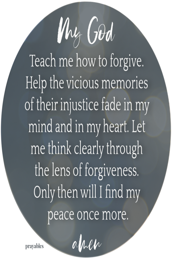 Dear God, Teach me how to forgive. Help the vicious memories of their injustice fade in my mind and in my heart. Let me think clearly through the lens of forgiveness.Only then will I find peace once more. Amen 