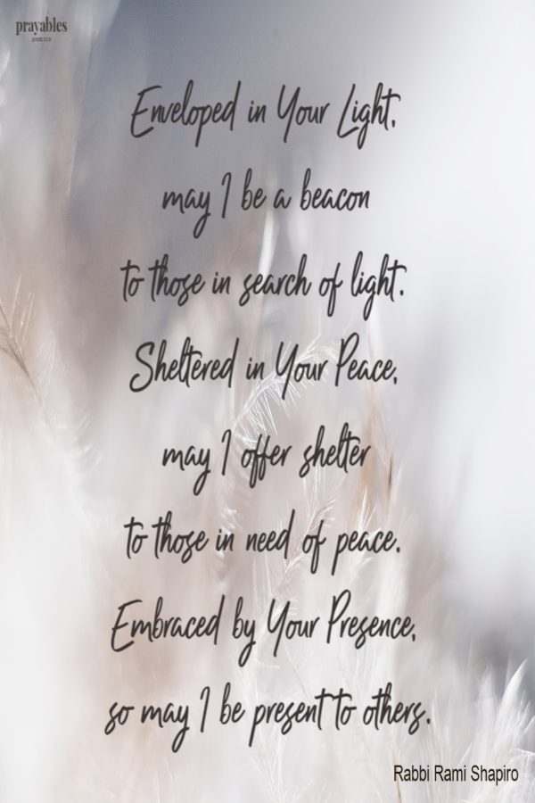 Enveloped in Your Light,  may I be a beacon  to those in search of Light.  Sheltered in Your Peace,  may I offer shelter  to those in need of peace.  Embraced by Your Presence,  so may I be present to others. Rabbi Rami Shapiro