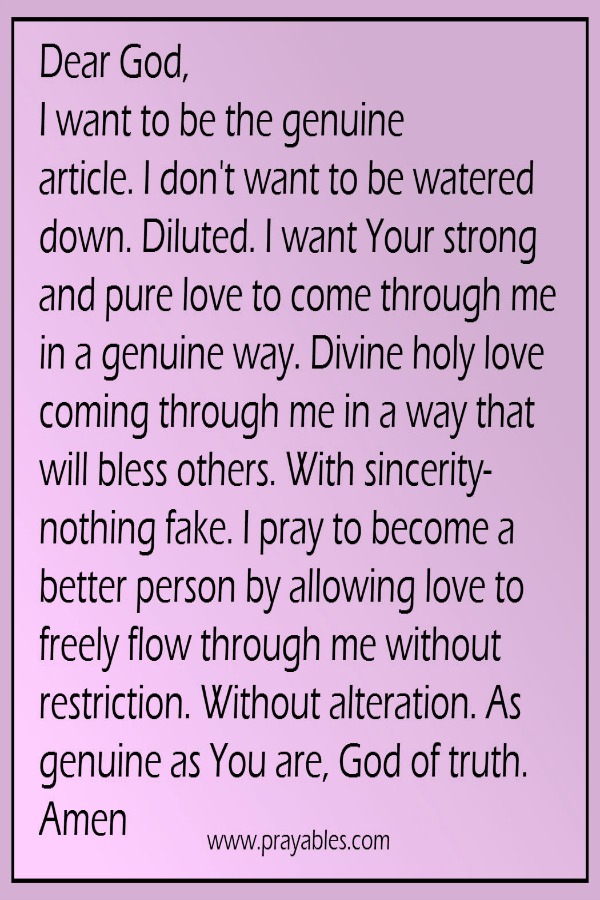 Dear God, I want to be the genuine article. I don't want to be watered down. Diluted. I want Your strong and pure love to come through me in a genuine way. Genuine love coming through me in a way that will bless others. With a divine
sincerity- nothing fake. I pray to become a better person by allowing love to freely flow through me without restriction. Without alteration. As genuine as You are, dear God.