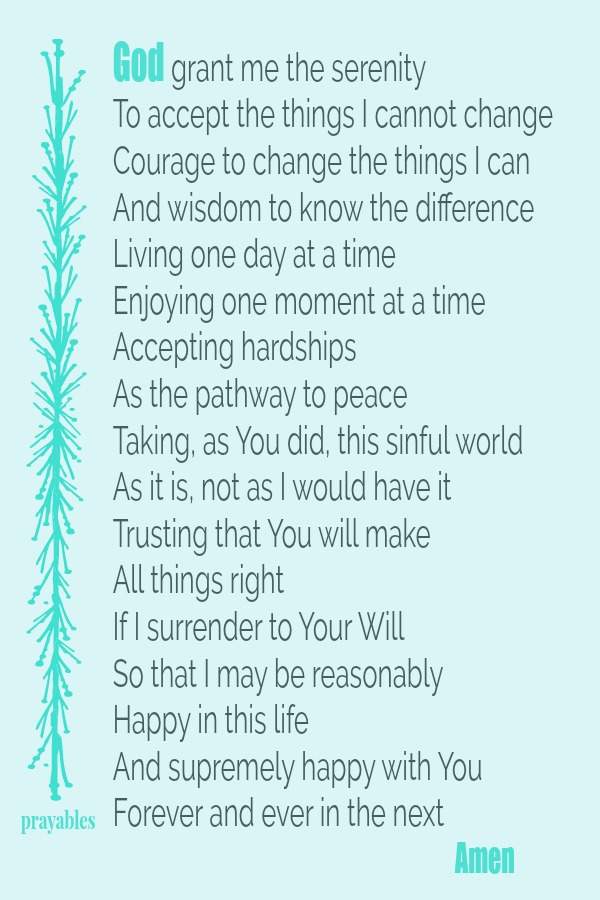 God grant me the serenity  To accept the things I cannot change Courage to change the things I can  And wisdom to know the difference  Living one day at a time Enjoying one moment at a time Accepting hardships  As the pathway to
peace Taking, as You did, this sinful world  As it is, not as I would have it Trusting that You will make  All things right  If I surrender to Your Will  So that I may be reasonably  Happy in this life  And supremely happy with You  Forever and ever in the next                                                                           Amen