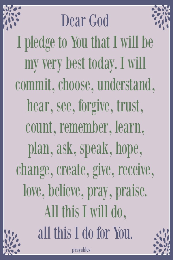 Dear God I pledge to You that I will be my very best today. I will commit, choose, understand, hear, see, forgive, trust, count, remember, learn, plan, ask, speak, hope, change, create, give, receive, love, believe, pray, praise.  All this
I will do,  all this I do for You. 