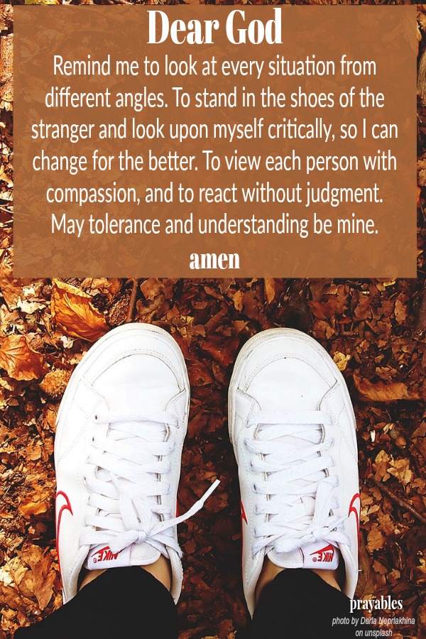 Dear God Remind me to look at every situation from different angles. To stand in the shoes of the stranger and look upon myself critically, so I can change for the better. To view each person with compassion, and to react without
judgment.  May tolerance and understanding be mine. amen