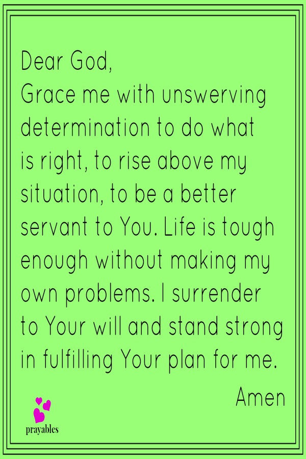 Dear God,  Grace me with unswerving determination to do what is right, to rise above my situation, to be a better servant to You. Life is tough enough without making my own problems. I surrender to Your will and stand strong in fulfilling
Your plan for me.  Amen                                      