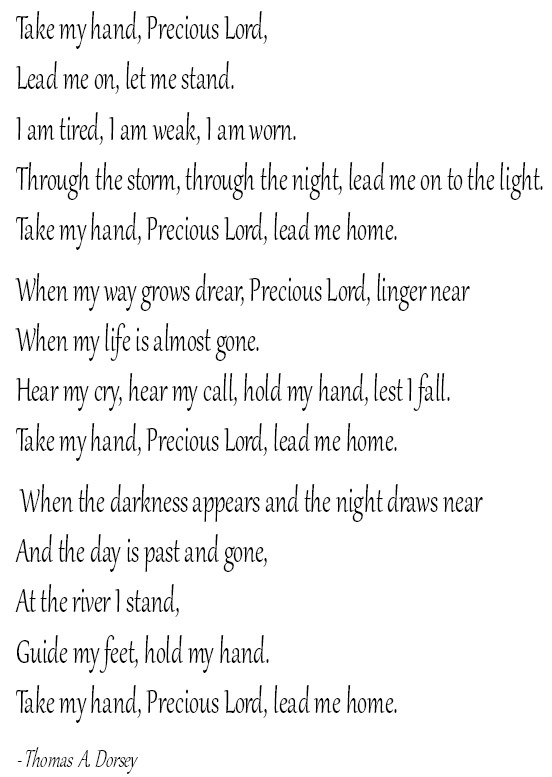 Take my hand, Precious Lord, Lead me on, let me stand. I am tired, I am weak, I am worn. Through the storm, through the night, lead me on to the light. Take my hand, Precious Lord, lead me home. When my way grows drear, Precious
Lord, linger near When my life is almost gone. Hear my cry, hear my call, hold my hand, lest I fall. Take my hand, Precious Lord, lead me home. When the darkness appears and the night draws near And the day is past and gone, At the river I stand, Guide my feet, hold my hand. Take my hand, Precious Lord, lead me home. - Thomas A. Dorsey