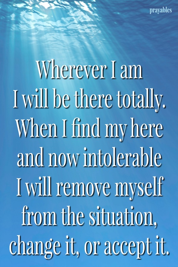  Wherever I am  I will be there totally. When I find my here and now intolerable I will remove myself from the situation, change it, or accept it. 