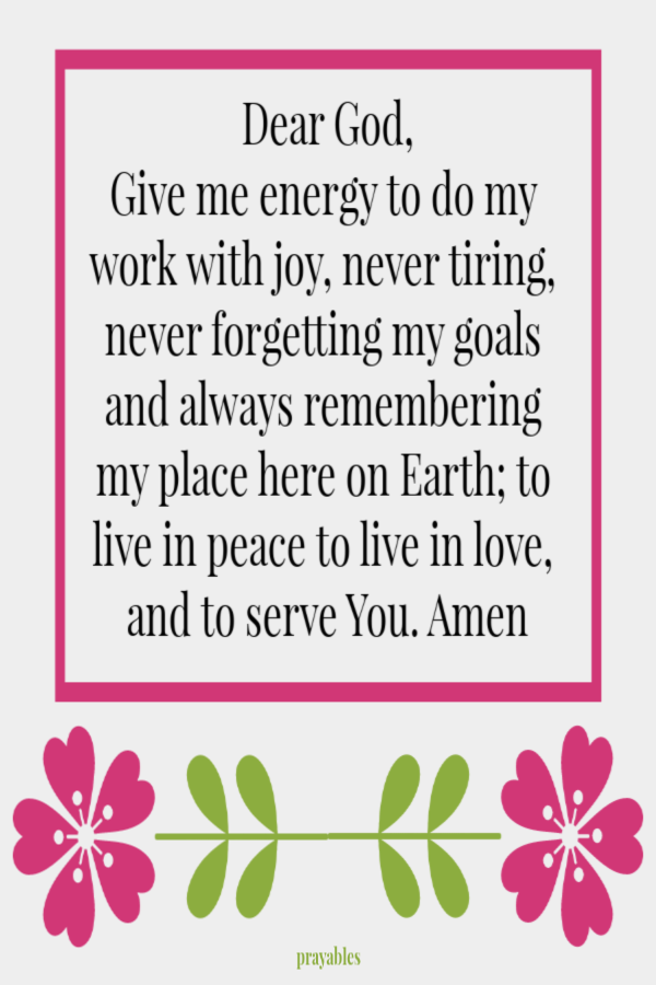 Dear God, Give me energy to do my work with joy, never tiring, never forgetting my goals and always remembering my place here on Earth; to live in peace to live in love, and to serve You.  Amen