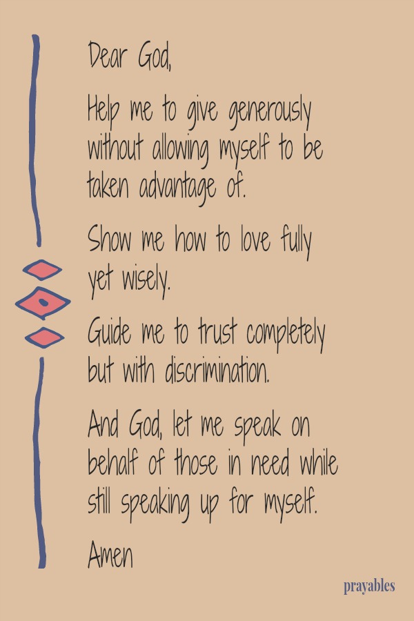 Dear God,  Help me to give generously without allowing myself to be taken advantage of.  Show me how to love fully yet wisely. Guide me to trust completely but with discrimination. And God, let me speak on behalf of those in need
while still speaking up for myself.  Amen 