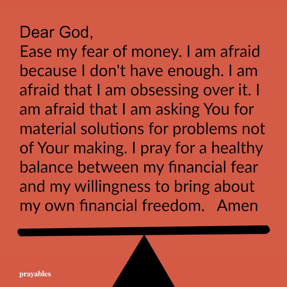 Dear God, Ease my fear of money. I am afraid because I don’t have enough. I am afraid that I am obsessing over it. I am afraid that I am asking You for material solutions for problems not of Your making. I pray for a healthy balance
between my financial fear and my willingness to bring about my own financial freedom. Amen