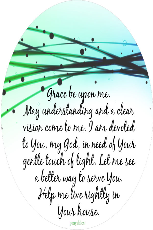 Grace be upon me.  May understanding and a clear vision come to me. I am devoted  to You, my God, in need of Your gentle touch of
light. Let me see  a better way to serve You.  Help me live rightly in  Your house. 