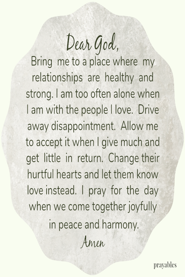 Dear God, Bring  me to a place where  my relationships  are  healthy  and strong. I am too often alone when I am with the people I love.  Drive away disappointment.  Allow me to accept it when I give much and get  little  in  return. 
Change their hurtful hearts and let them know love instead.  I  pray  for  the  day when we come together joyfully  in peace and harmony. Amen